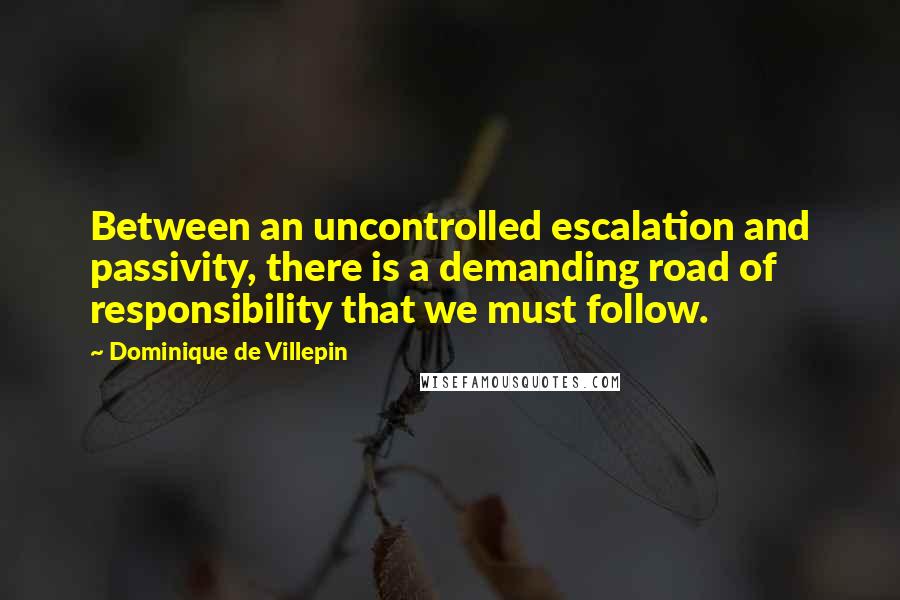 Dominique De Villepin Quotes: Between an uncontrolled escalation and passivity, there is a demanding road of responsibility that we must follow.