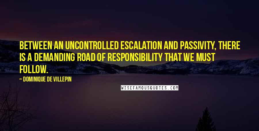 Dominique De Villepin Quotes: Between an uncontrolled escalation and passivity, there is a demanding road of responsibility that we must follow.