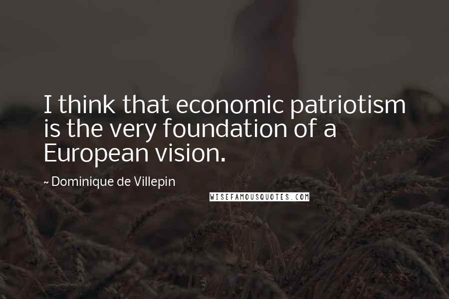 Dominique De Villepin Quotes: I think that economic patriotism is the very foundation of a European vision.