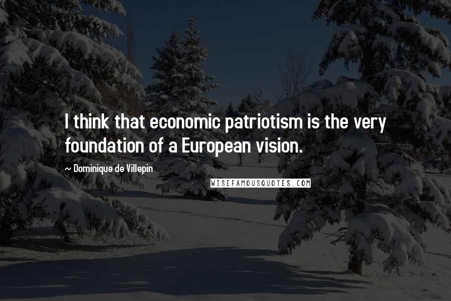 Dominique De Villepin Quotes: I think that economic patriotism is the very foundation of a European vision.