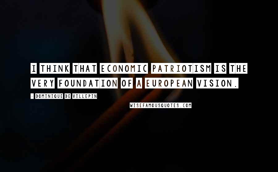 Dominique De Villepin Quotes: I think that economic patriotism is the very foundation of a European vision.