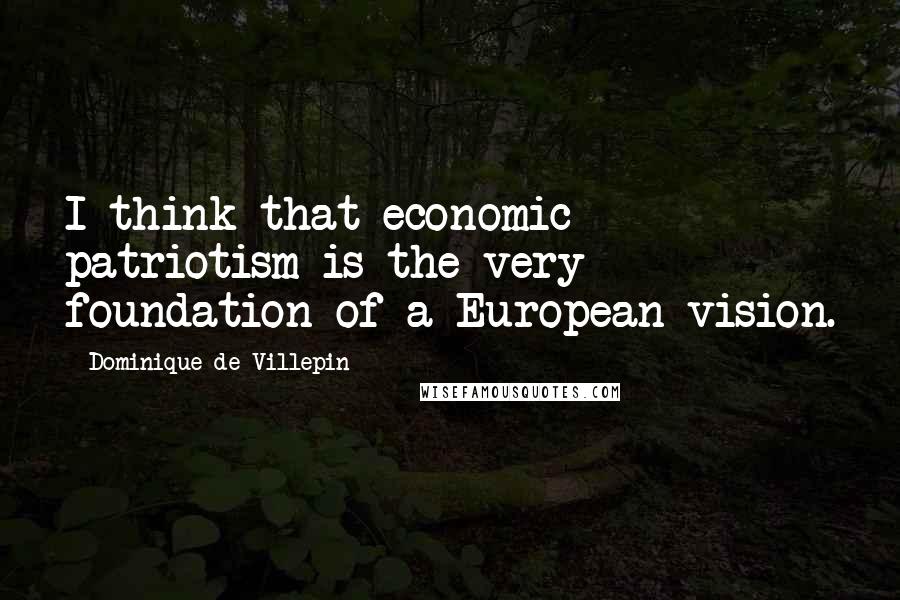 Dominique De Villepin Quotes: I think that economic patriotism is the very foundation of a European vision.