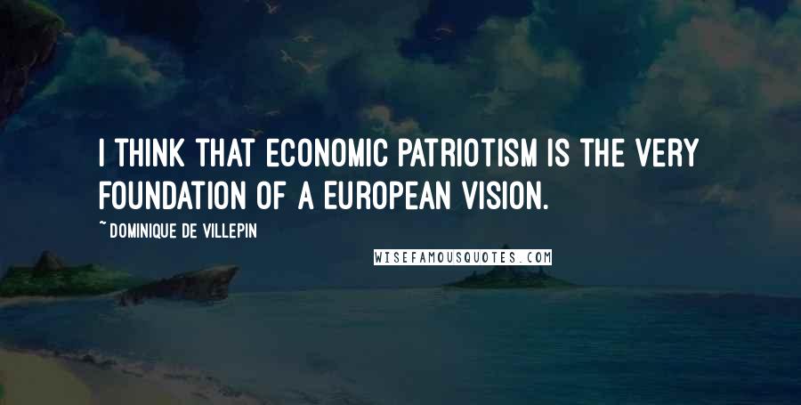 Dominique De Villepin Quotes: I think that economic patriotism is the very foundation of a European vision.