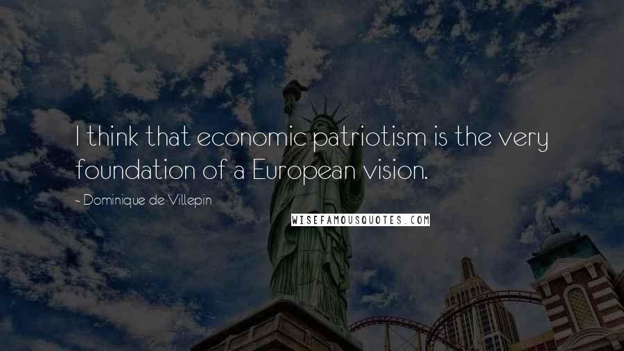 Dominique De Villepin Quotes: I think that economic patriotism is the very foundation of a European vision.