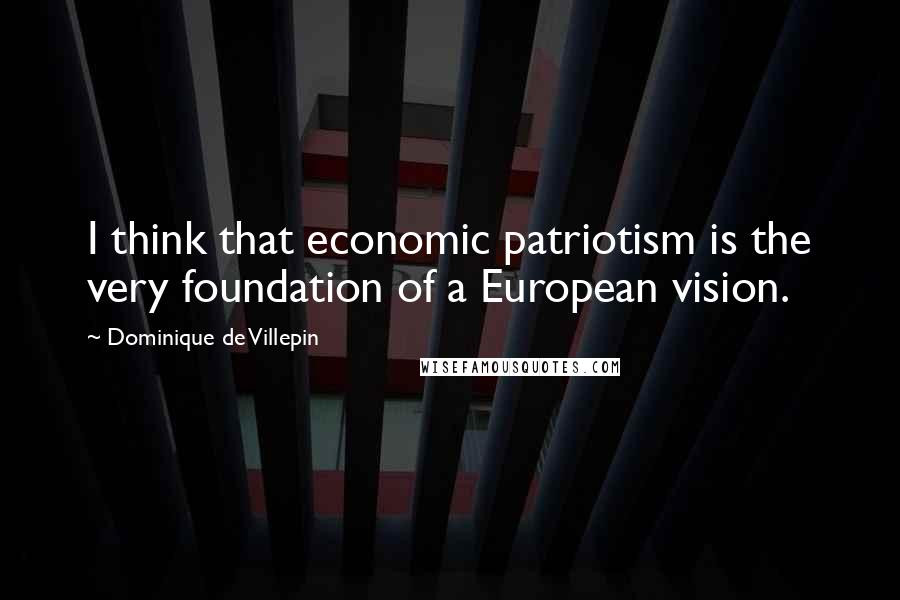 Dominique De Villepin Quotes: I think that economic patriotism is the very foundation of a European vision.