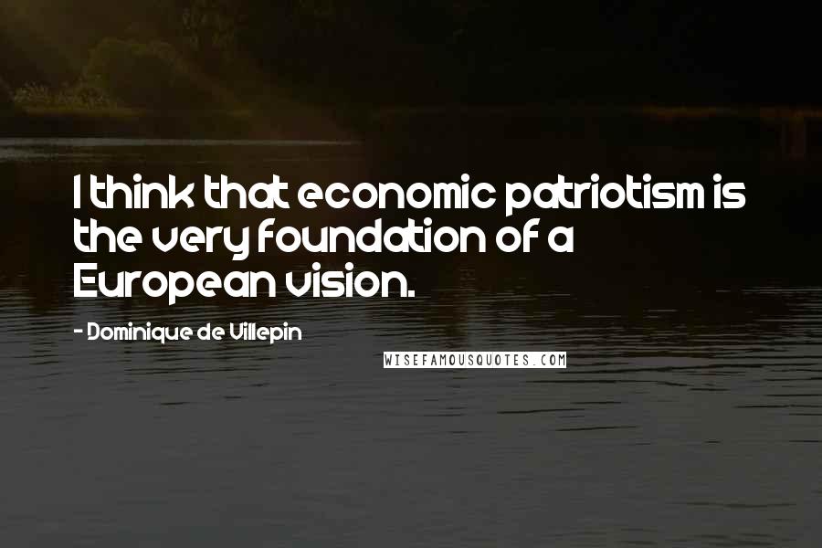 Dominique De Villepin Quotes: I think that economic patriotism is the very foundation of a European vision.