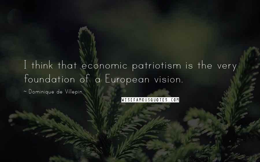 Dominique De Villepin Quotes: I think that economic patriotism is the very foundation of a European vision.