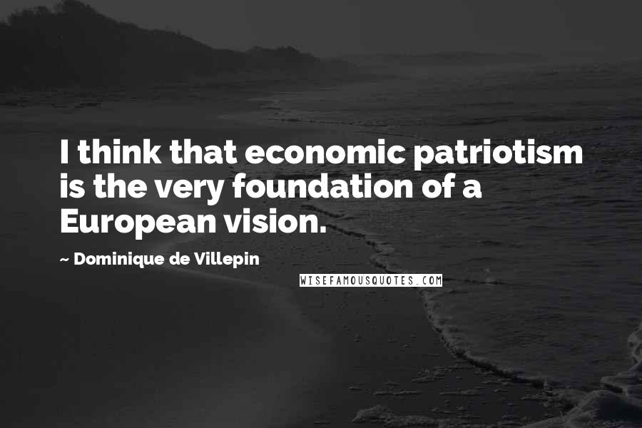 Dominique De Villepin Quotes: I think that economic patriotism is the very foundation of a European vision.