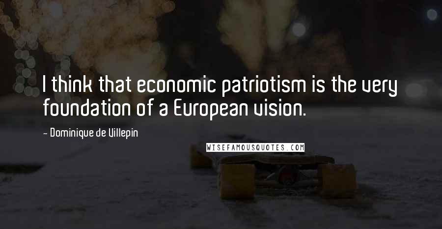 Dominique De Villepin Quotes: I think that economic patriotism is the very foundation of a European vision.