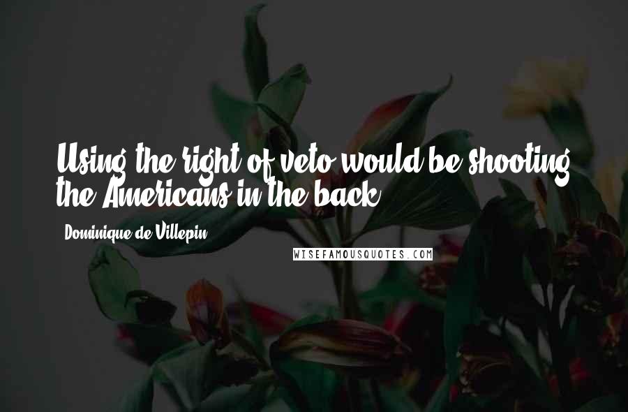 Dominique De Villepin Quotes: Using the right of veto would be shooting the Americans in the back.