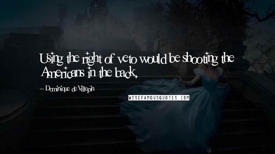 Dominique De Villepin Quotes: Using the right of veto would be shooting the Americans in the back.