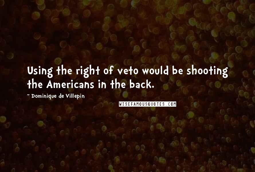 Dominique De Villepin Quotes: Using the right of veto would be shooting the Americans in the back.