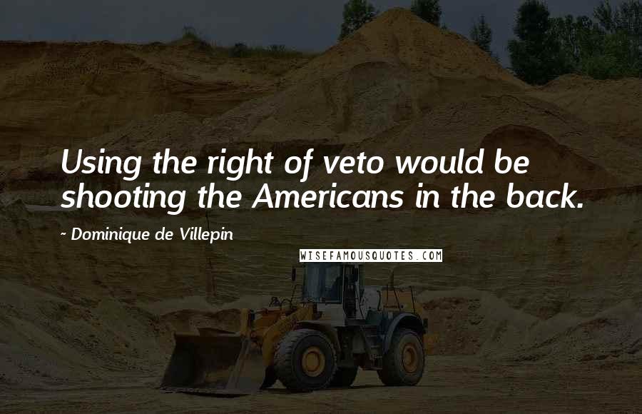Dominique De Villepin Quotes: Using the right of veto would be shooting the Americans in the back.