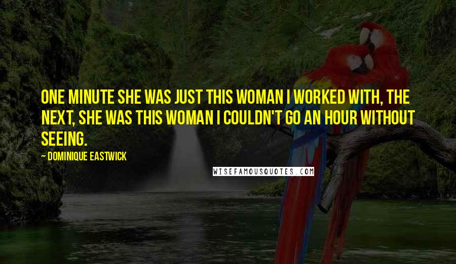 Dominique Eastwick Quotes: One minute she was just this woman I worked with, the next, she was this woman I couldn't go an hour without seeing.