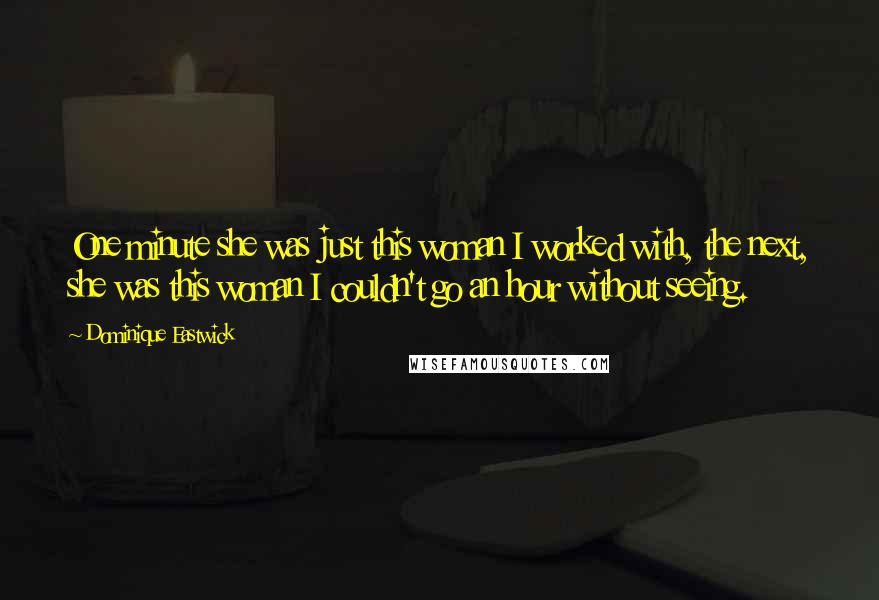 Dominique Eastwick Quotes: One minute she was just this woman I worked with, the next, she was this woman I couldn't go an hour without seeing.