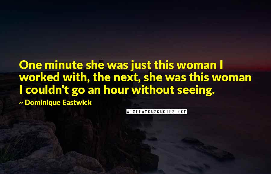 Dominique Eastwick Quotes: One minute she was just this woman I worked with, the next, she was this woman I couldn't go an hour without seeing.