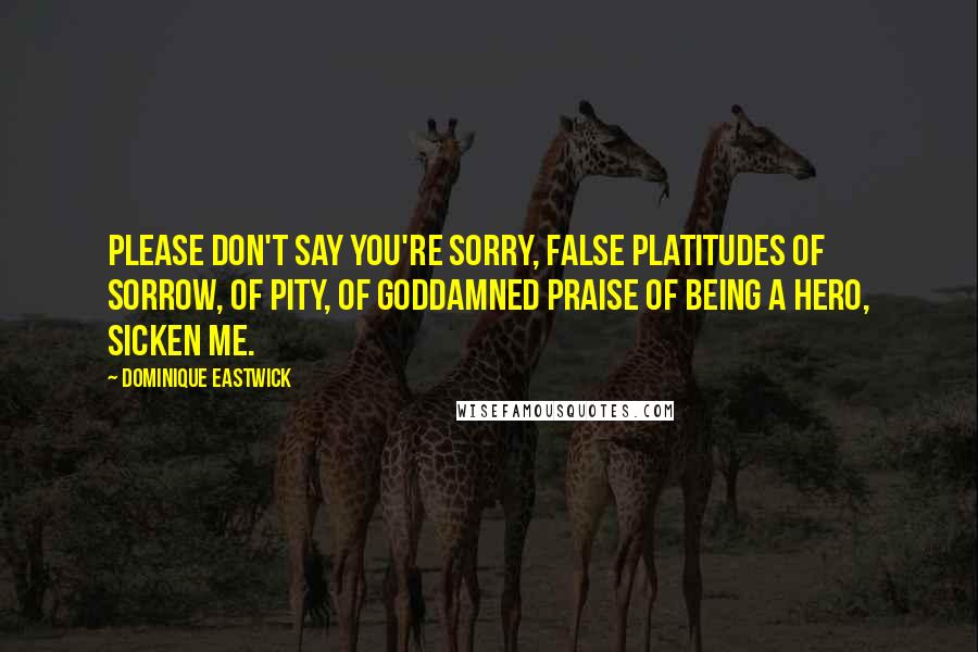 Dominique Eastwick Quotes: Please don't say you're sorry, False platitudes of sorrow, of pity, of goddamned praise of being a hero, sicken me.