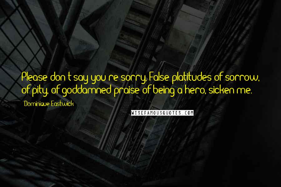 Dominique Eastwick Quotes: Please don't say you're sorry, False platitudes of sorrow, of pity, of goddamned praise of being a hero, sicken me.