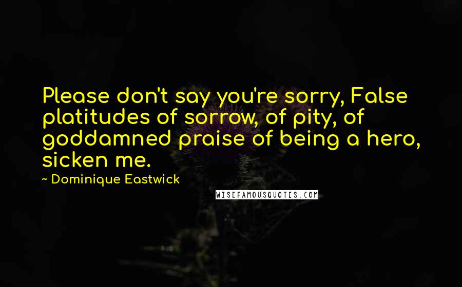 Dominique Eastwick Quotes: Please don't say you're sorry, False platitudes of sorrow, of pity, of goddamned praise of being a hero, sicken me.