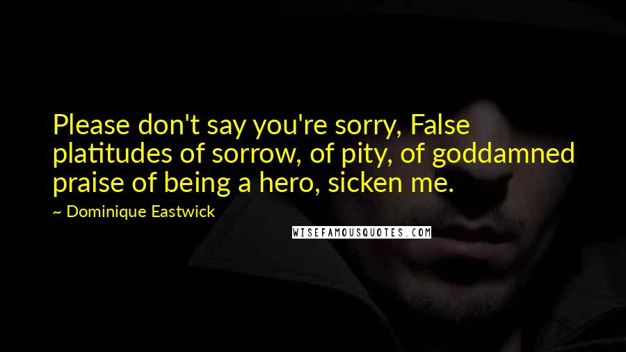 Dominique Eastwick Quotes: Please don't say you're sorry, False platitudes of sorrow, of pity, of goddamned praise of being a hero, sicken me.