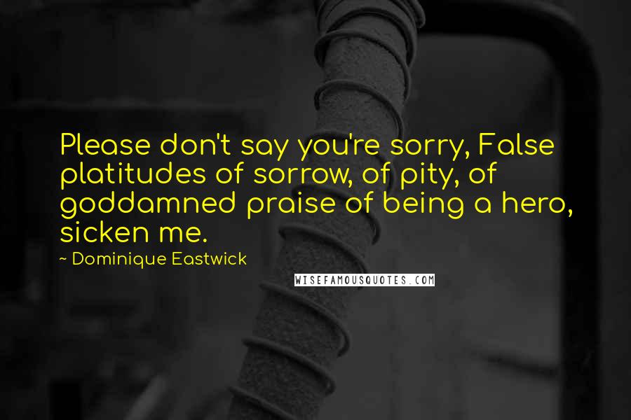 Dominique Eastwick Quotes: Please don't say you're sorry, False platitudes of sorrow, of pity, of goddamned praise of being a hero, sicken me.