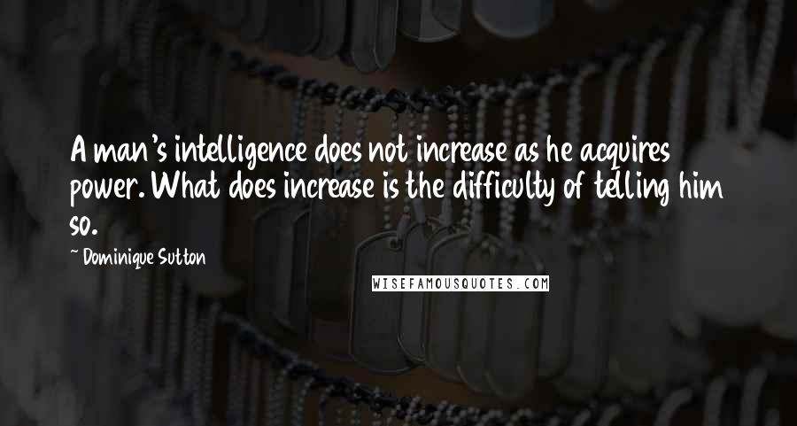 Dominique Sutton Quotes: A man's intelligence does not increase as he acquires power. What does increase is the difficulty of telling him so.