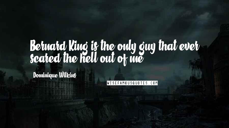 Dominique Wilkins Quotes: Bernard King is the only guy that ever scared the hell out of me.