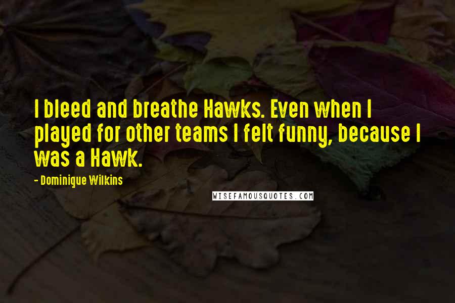 Dominique Wilkins Quotes: I bleed and breathe Hawks. Even when I played for other teams I felt funny, because I was a Hawk.