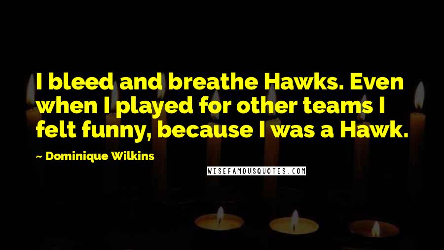 Dominique Wilkins Quotes: I bleed and breathe Hawks. Even when I played for other teams I felt funny, because I was a Hawk.