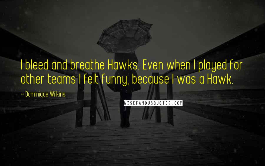 Dominique Wilkins Quotes: I bleed and breathe Hawks. Even when I played for other teams I felt funny, because I was a Hawk.