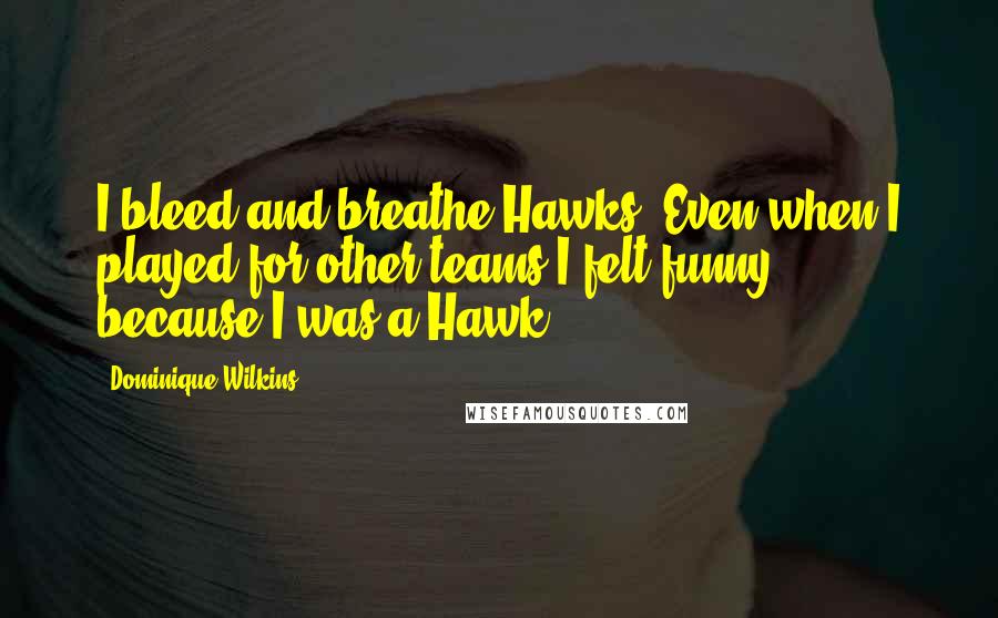 Dominique Wilkins Quotes: I bleed and breathe Hawks. Even when I played for other teams I felt funny, because I was a Hawk.