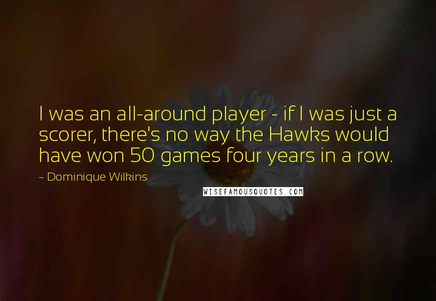 Dominique Wilkins Quotes: I was an all-around player - if I was just a scorer, there's no way the Hawks would have won 50 games four years in a row.