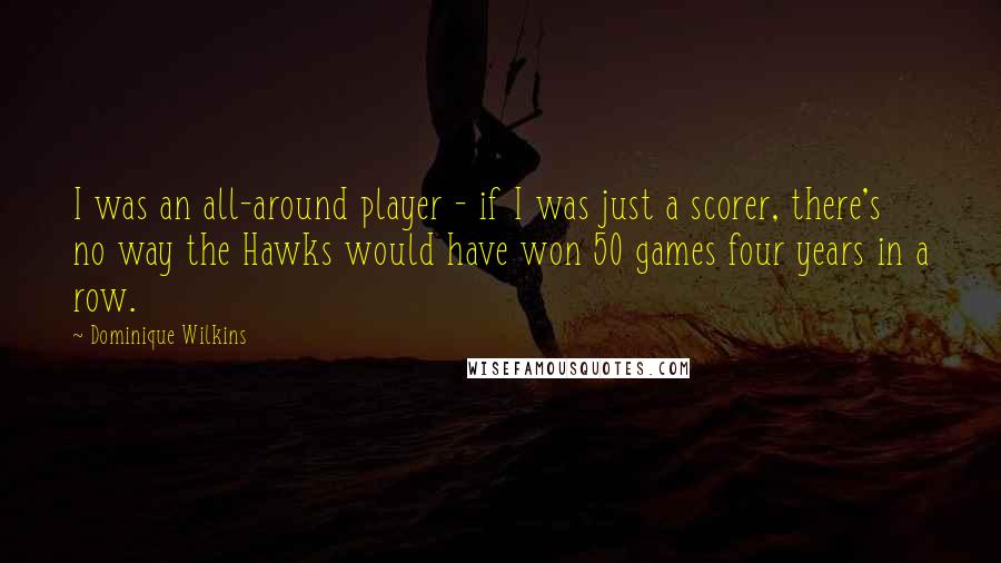 Dominique Wilkins Quotes: I was an all-around player - if I was just a scorer, there's no way the Hawks would have won 50 games four years in a row.