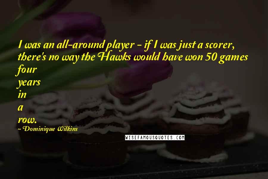 Dominique Wilkins Quotes: I was an all-around player - if I was just a scorer, there's no way the Hawks would have won 50 games four years in a row.
