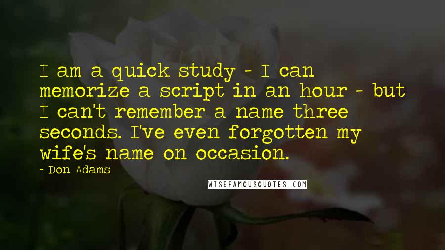 Don Adams Quotes: I am a quick study - I can memorize a script in an hour - but I can't remember a name three seconds. I've even forgotten my wife's name on occasion.