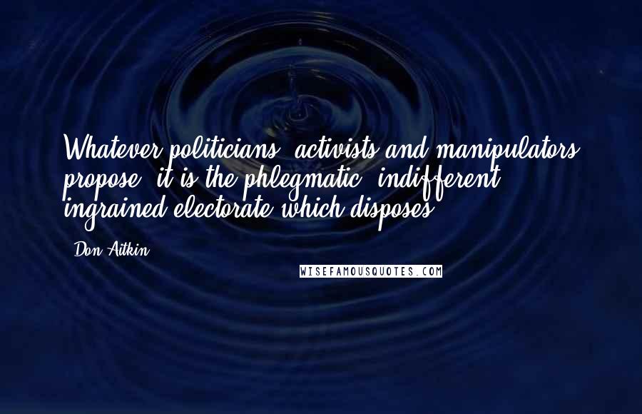 Don Aitkin Quotes: Whatever politicians, activists and manipulators propose, it is the phlegmatic, indifferent, ingrained electorate which disposes.