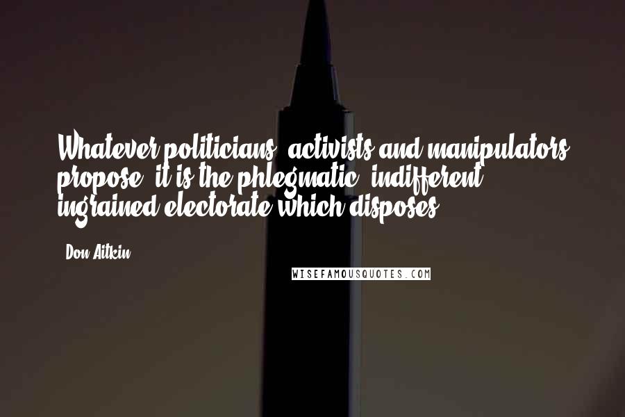 Don Aitkin Quotes: Whatever politicians, activists and manipulators propose, it is the phlegmatic, indifferent, ingrained electorate which disposes.