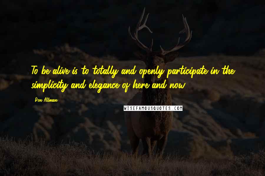 Don Altman Quotes: To be alive is to totally and openly participate in the simplicity and elegance of here and now.