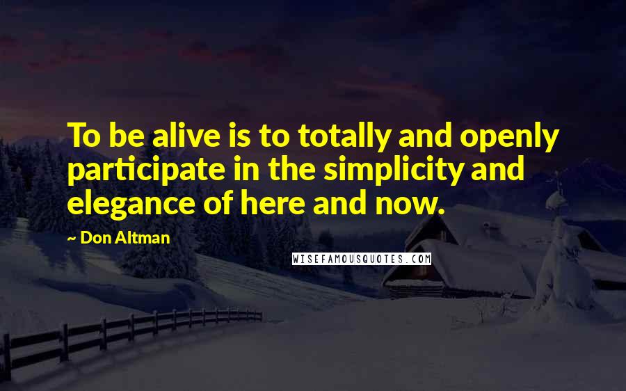 Don Altman Quotes: To be alive is to totally and openly participate in the simplicity and elegance of here and now.