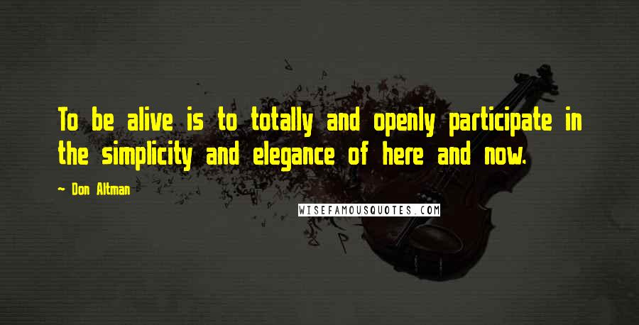 Don Altman Quotes: To be alive is to totally and openly participate in the simplicity and elegance of here and now.