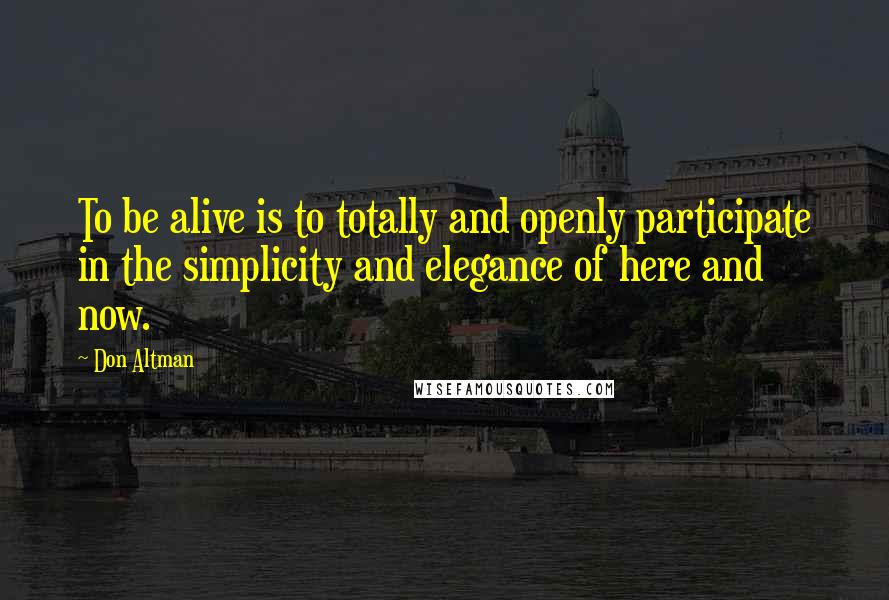 Don Altman Quotes: To be alive is to totally and openly participate in the simplicity and elegance of here and now.