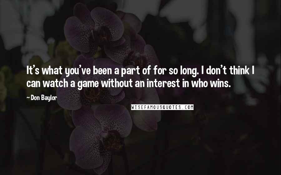 Don Baylor Quotes: It's what you've been a part of for so long. I don't think I can watch a game without an interest in who wins.