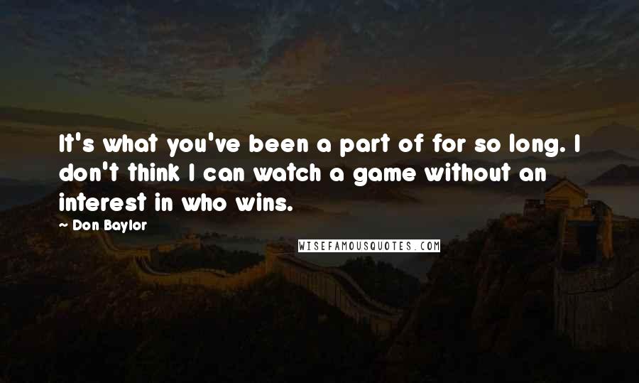 Don Baylor Quotes: It's what you've been a part of for so long. I don't think I can watch a game without an interest in who wins.