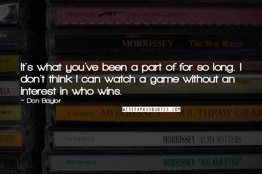 Don Baylor Quotes: It's what you've been a part of for so long. I don't think I can watch a game without an interest in who wins.