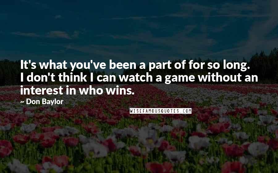 Don Baylor Quotes: It's what you've been a part of for so long. I don't think I can watch a game without an interest in who wins.