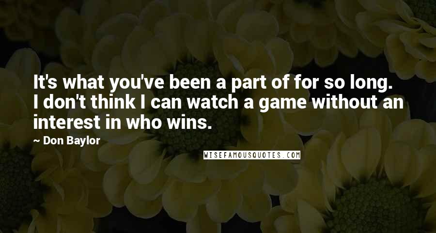 Don Baylor Quotes: It's what you've been a part of for so long. I don't think I can watch a game without an interest in who wins.