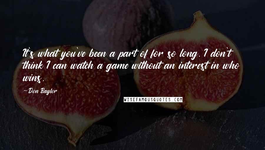 Don Baylor Quotes: It's what you've been a part of for so long. I don't think I can watch a game without an interest in who wins.