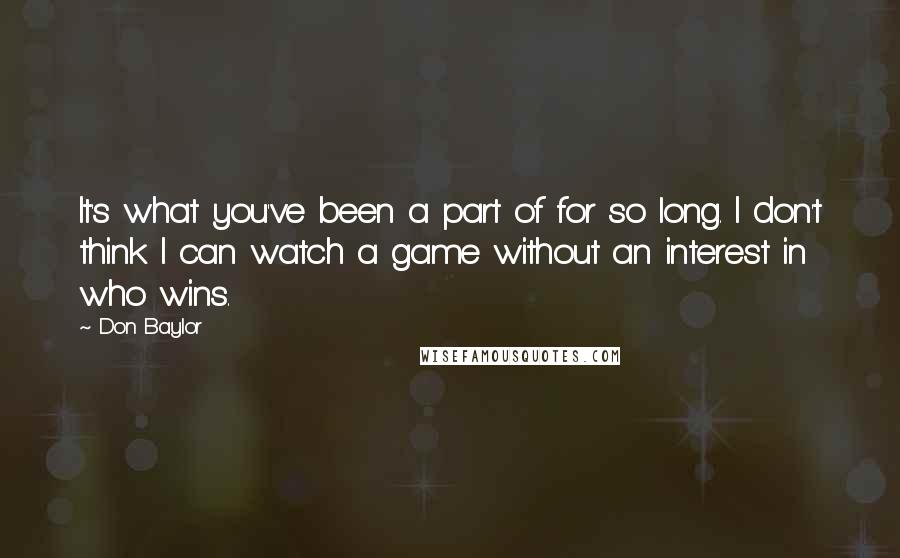 Don Baylor Quotes: It's what you've been a part of for so long. I don't think I can watch a game without an interest in who wins.