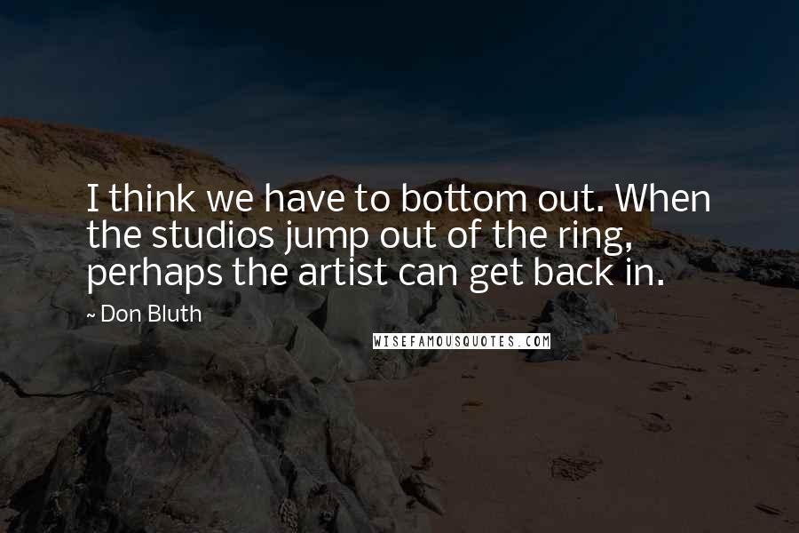 Don Bluth Quotes: I think we have to bottom out. When the studios jump out of the ring, perhaps the artist can get back in.