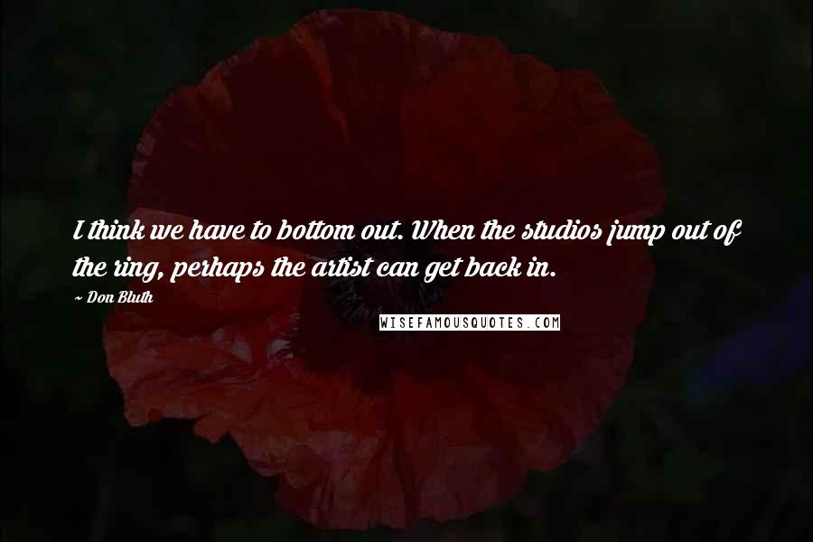 Don Bluth Quotes: I think we have to bottom out. When the studios jump out of the ring, perhaps the artist can get back in.